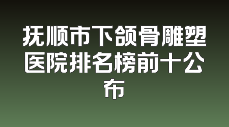 抚顺市下颌骨雕塑医院排名榜前十公布