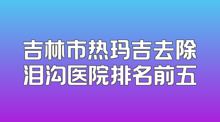 吉林市热玛吉去除泪沟医院排名前五