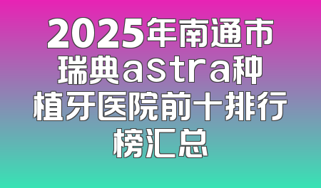 2025年南通市瑞典astra种植牙医院前十排行榜汇总