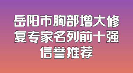 岳阳市胸部增大修复专家名列前十强信誉推荐
