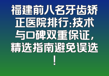 福建前八名牙齿矫正医院排行：技术与口碑双重保证，精选指南避免误选！