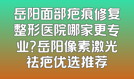 岳阳面部疤痕修复整形医院哪家更专业？岳阳像素激光祛疤优选推荐