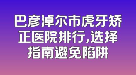 巴彦淖尔市虎牙矫正医院排行，选择指南避免陷阱