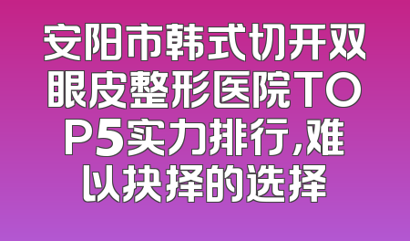 安阳市韩式切开双眼皮整形医院TOP5实力排行，难以抉择的选择