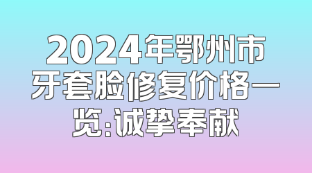 2024年鄂州市牙套脸修复价格一览：诚挚奉献