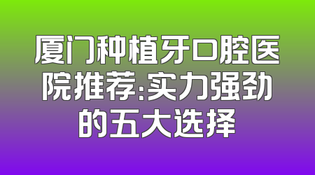 厦门种植牙口腔医院推荐：实力强劲的五大选择
