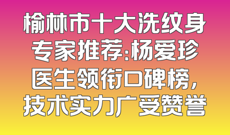 榆林市十大洗纹身专家推荐：杨爱珍医生领衔口碑榜，技术实力广受赞誉