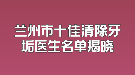 兰州市十佳清除牙垢医生名单揭晓