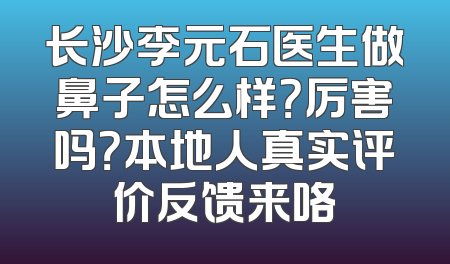 长沙李元石医生做鼻子怎么样？厉害吗？本地人真实评价反馈来咯
