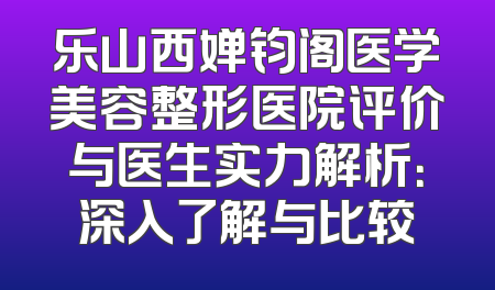 乐山西婵钧阁医学美容整形医院评价与医生实力解析：深入了解与比较