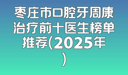 枣庄市口腔牙周康治疗前十医生榜单推荐（2025年）
