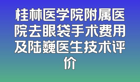 桂林医学院附属医院去眼袋手术费用及陆巍医生技术评价