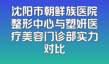 沈阳市朝鲜族医院整形中心与塑妍医疗美容门诊部实力对比