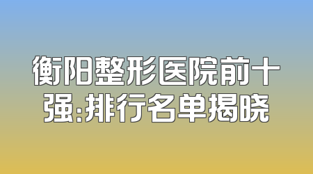 衡阳整形医院前十强：排行名单揭晓