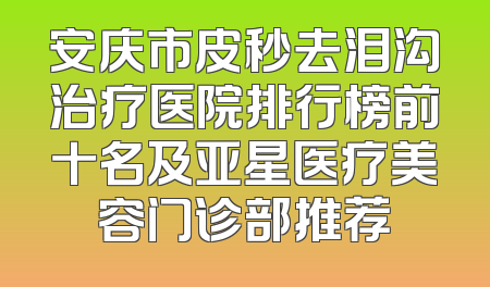 安庆市皮秒去泪沟治疗医院排行榜前十名及亚星医疗美容门诊部推荐