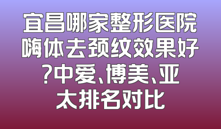 宜昌哪家整形医院嗨体去颈纹效果好？中爱、博美、亚太排名对比