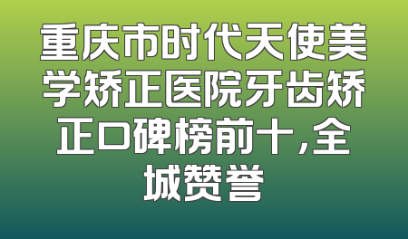 重庆市时代天使美学矫正医院牙齿矫正口碑榜前十，全城赞誉