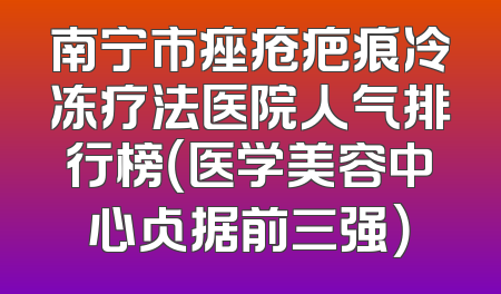 南宁市痤疮疤痕冷冻疗法医院人气排行榜（医学美容中心占据前三强）