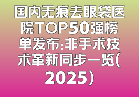 国内无痕去眼袋医院TOP50强榜单发布：非手术技术革新同步一览（2025）