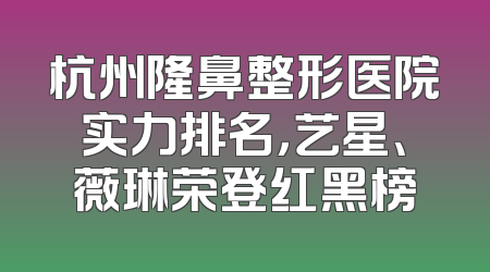 杭州隆鼻整形医院实力排名，艺星、薇琳荣登红黑榜