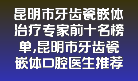 昆明市牙齿瓷嵌体治疗专家前十名榜单，昆明市牙齿瓷嵌体口腔医生推荐