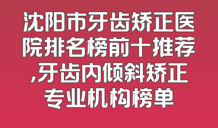 沈阳市牙齿矫正医院排名榜前十推荐，牙齿内倾斜矫正专业机构榜单