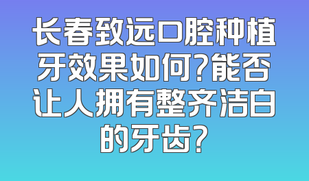长春致远口腔种植牙效果如何？能否让人拥有整齐洁白的牙齿？
