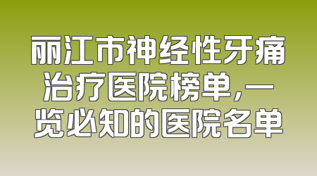 丽江市神经性牙痛治疗医院榜单，一览必知的医院名单