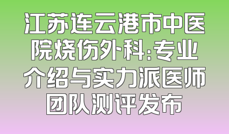 江苏连云港市中医院烧伤外科：专业介绍与实力派医师团队测评发布