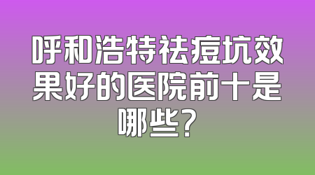 呼和浩特祛痘坑效果好的医院前十是哪些？