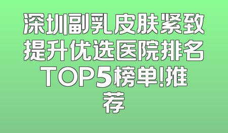 深圳副乳皮肤紧致提升优选医院排名TOP5榜单！推荐