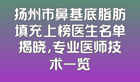 扬州市鼻基底脂肪填充上榜医生名单揭晓，专业医师技术一览