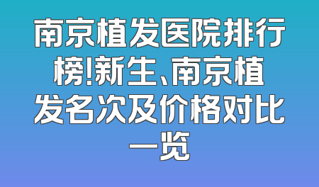 南京植发医院排行榜！新生、南京植发名次及价格对比一览