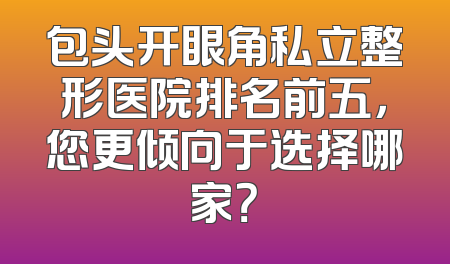 包头开眼角私立整形医院排名前五，您更倾向于选择哪家？