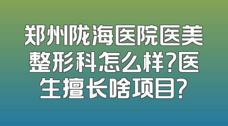 郑州陇海医院医美整形科怎么样？医生擅长啥项目？