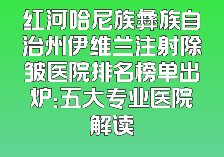 红河哈尼族彝族自治州伊维兰注射除皱医院排名榜单出炉：五大专业医院解读
