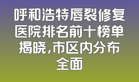 呼和浩特唇裂修复医院排名前十榜单揭晓，市区内分布全面