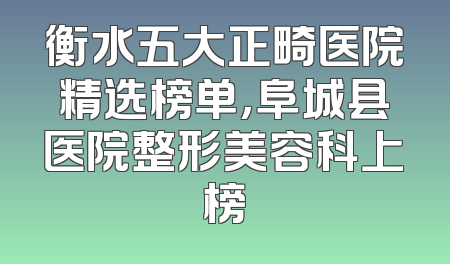 衡水五大正畸医院精选榜单，阜城县医院整形美容科上榜