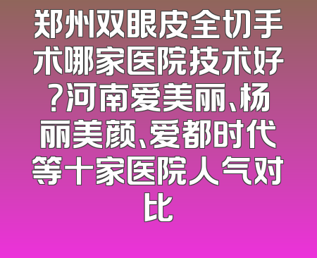 郑州双眼皮全切手术哪家医院技术好？河南爱美丽、杨丽美颜、爱都时代等十家医院人气对比