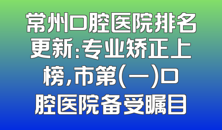 常州口腔医院排名更新：专业矫正上榜，市第（一）口腔医院备受瞩目