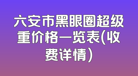六安市黑眼圈超级重价格一览表（收费详情）