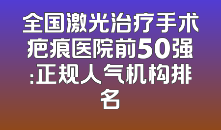 全国激光治疗手术疤痕医院前50强：正规人气机构排名