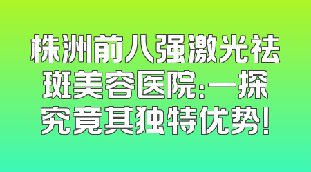 株洲前八强激光祛斑美容医院：一探究竟其独特优势！