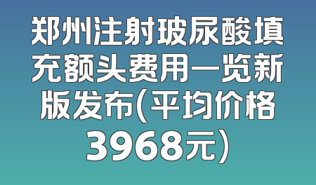 郑州注射玻尿酸填充额头费用一览新版发布(平均价格3968元)