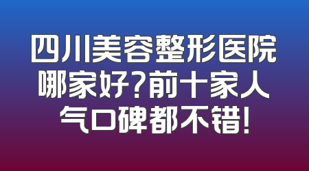 四川美容整形医院哪家好？前十家人气口碑都不错！