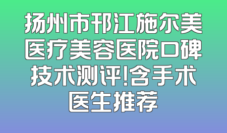 扬州市邗江施尔美医疗美容医院口碑技术测评！含手术医生推荐