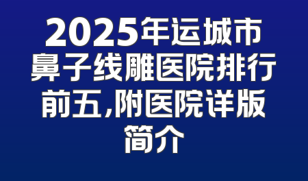 2025年运城市鼻子线雕医院排行前五，附医院详版简介