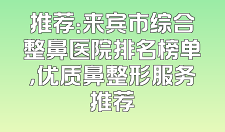推荐：来宾市综合整鼻医院排名榜单，优质鼻整形服务推荐