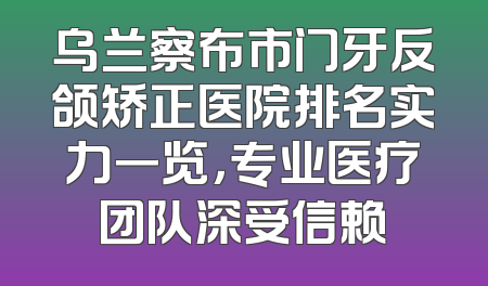 乌兰察布市门牙反颌矫正医院排名实力一览，专业医疗团队深受信赖