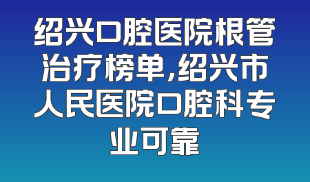 绍兴口腔医院根管治疗榜单，绍兴市人民医院口腔科专业可靠